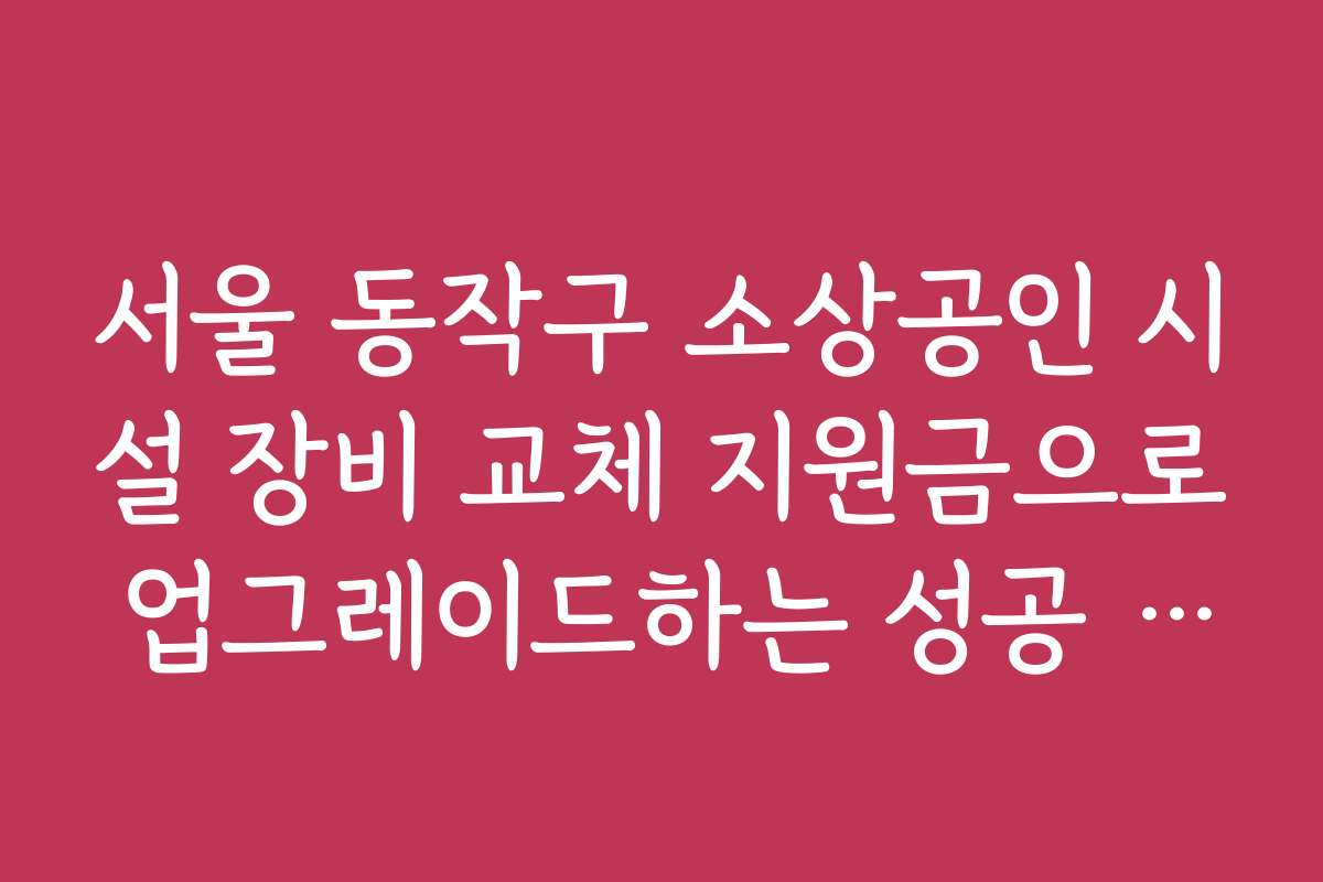 서울 동작구 소상공인 시설 장비 교체 지원금으로 업그레이드하는 성공 전략