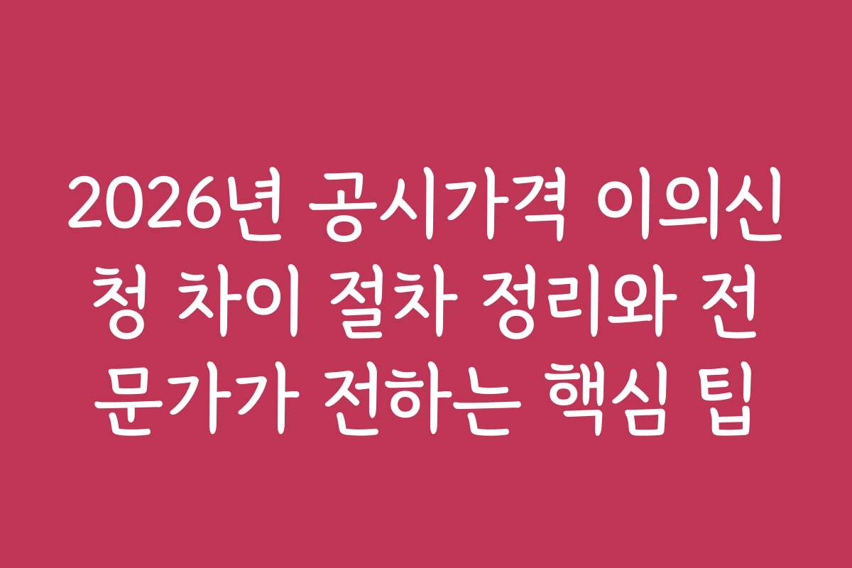 2026년 공시가격 이의신청 차이 절차 정리와 전문가가 전하는 핵심 팁