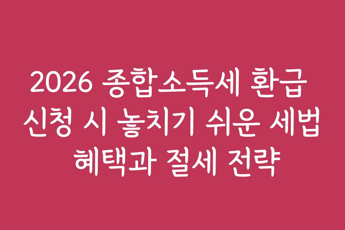 2026 종합소득세 환급 신청 시 놓치기 쉬운 세법 혜택과 절세 전략