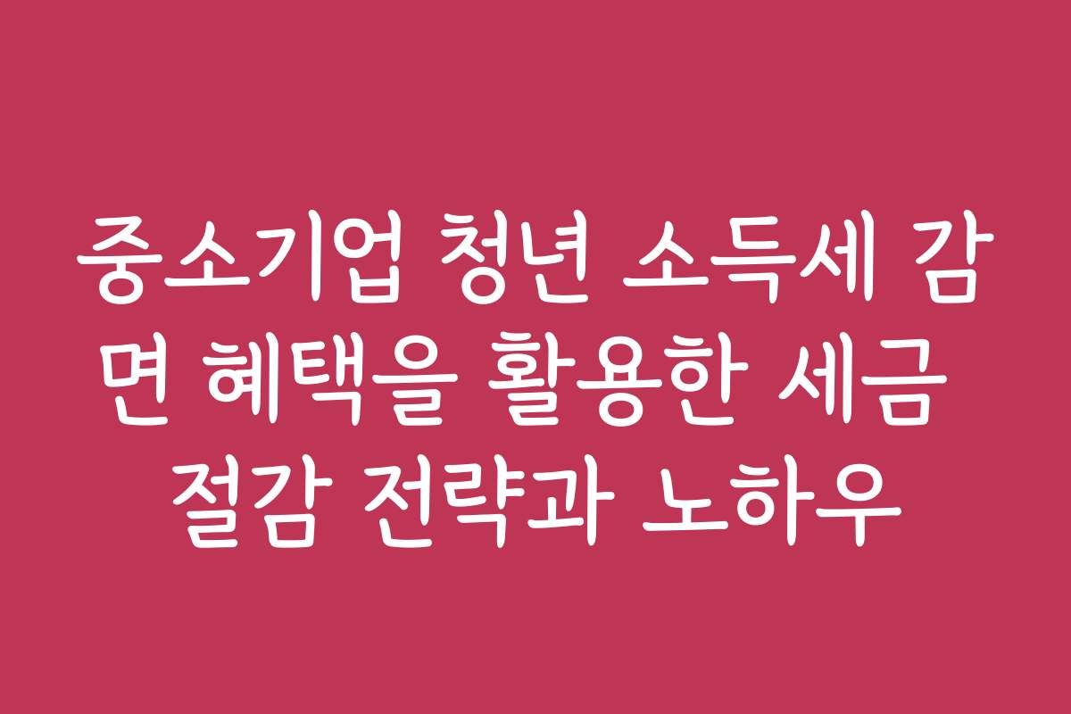 중소기업 청년 소득세 감면 혜택을 활용한 세금 절감 전략과 노하우