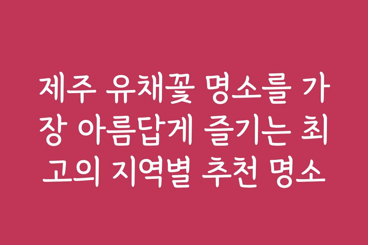 제주 유채꽃 명소를 가장 아름답게 즐기는 최고의 지역별 추천 명소