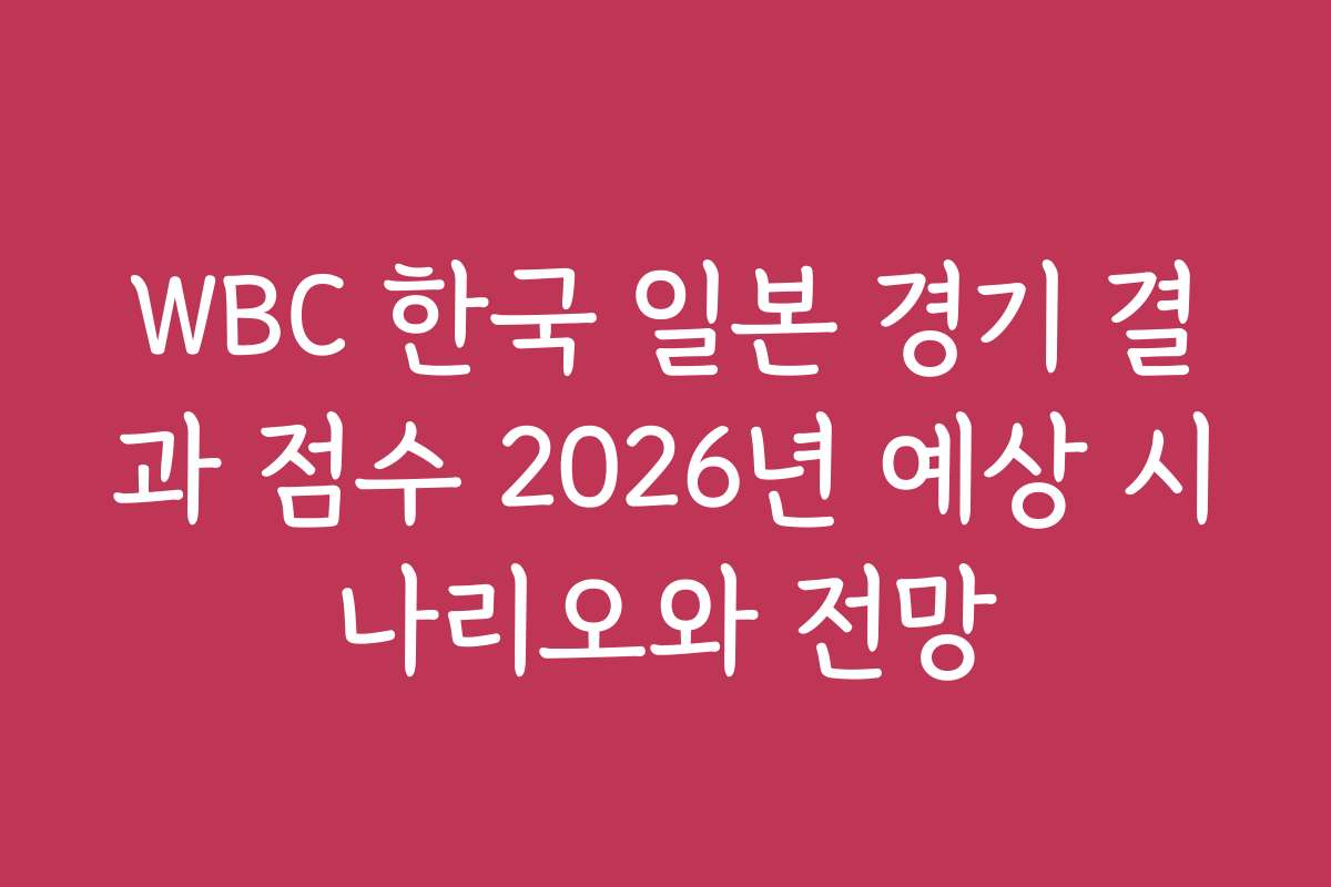 WBC 한국 일본 경기 결과 점수 2026년 예상 시나리오와 전망