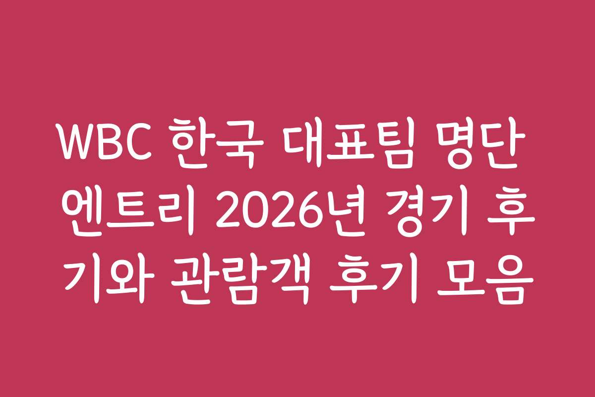 WBC 한국 대표팀 명단 엔트리 2026년 경기 후기와 관람객 후기 모음