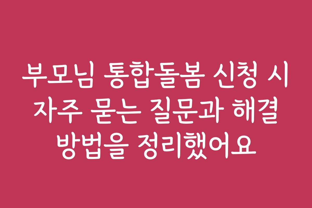 부모님 통합돌봄 신청 시 자주 묻는 질문과 해결 방법을 정리했어요