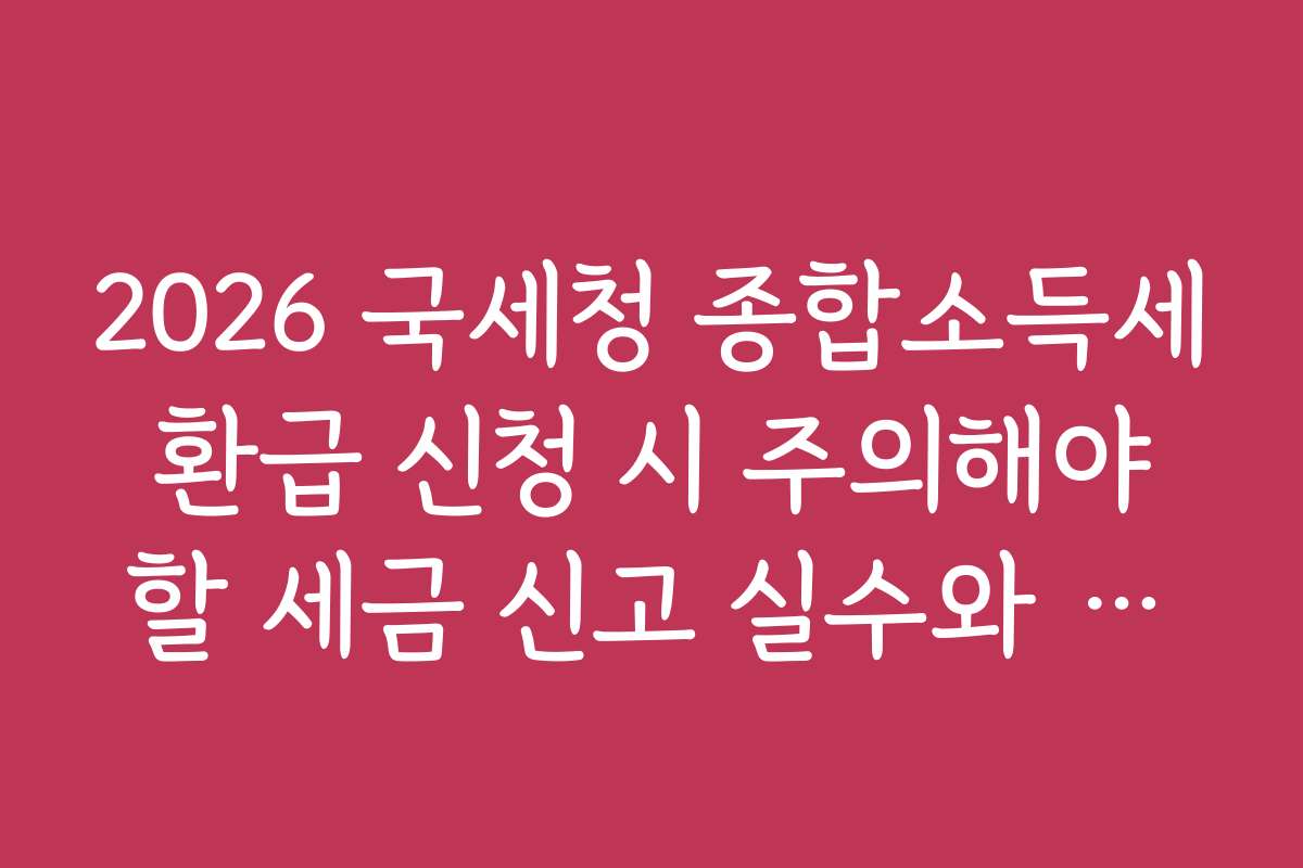 2026 국세청 종합소득세 환급 신청 시 주의해야 할 세금 신고 실수와 방지법을 알려드립니다