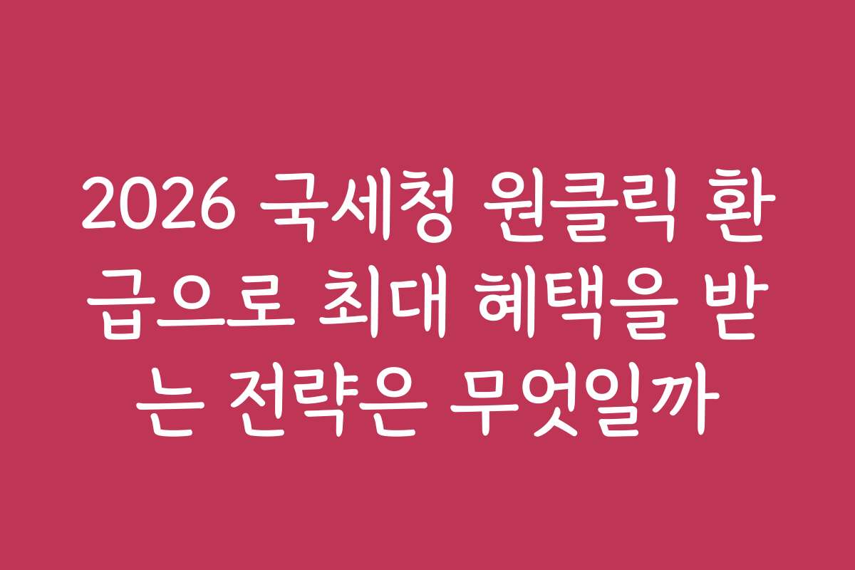 2026 국세청 원클릭 환급으로 최대 혜택을 받는 전략은 무엇일까