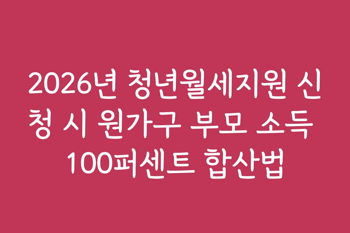 2026년 청년월세지원 신청 시 원가구 부모 소득 100퍼센트 합산법