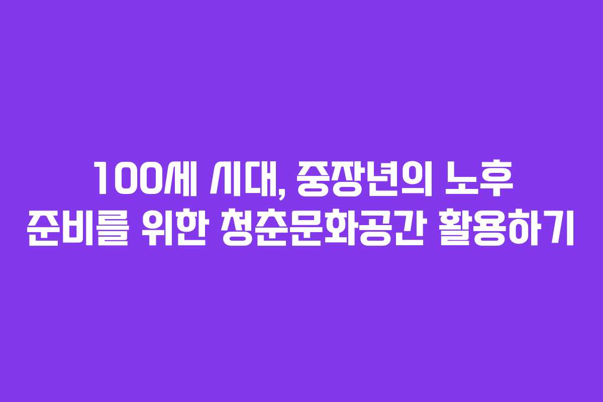 100세 시대, 중장년의 노후 준비를 위한 청춘문화공간 활용하기