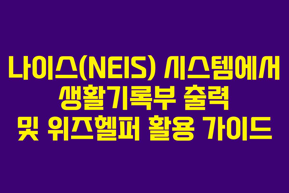 나이스(NEIS) 시스템에서 생활기록부 출력 및 위즈헬퍼 활용 가이드