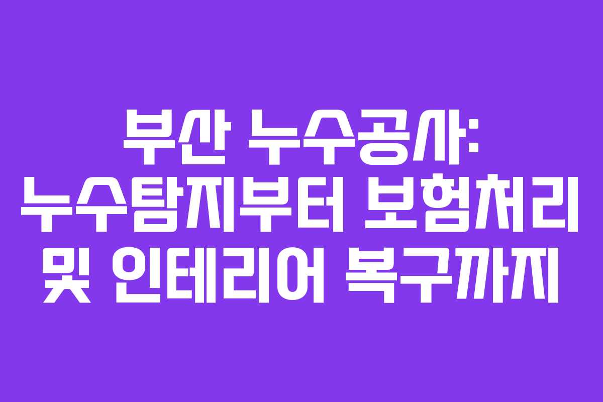 부산 누수공사: 누수탐지부터 보험처리 및 인테리어 복구까지