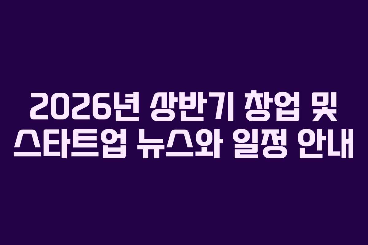 2026년 상반기 창업 및 스타트업 뉴스와 일정 안내