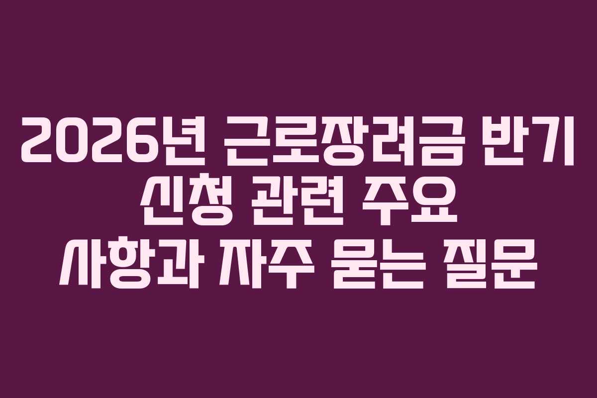 2026년 근로장려금 반기 신청 관련 주요 사항과 자주 묻는 질문