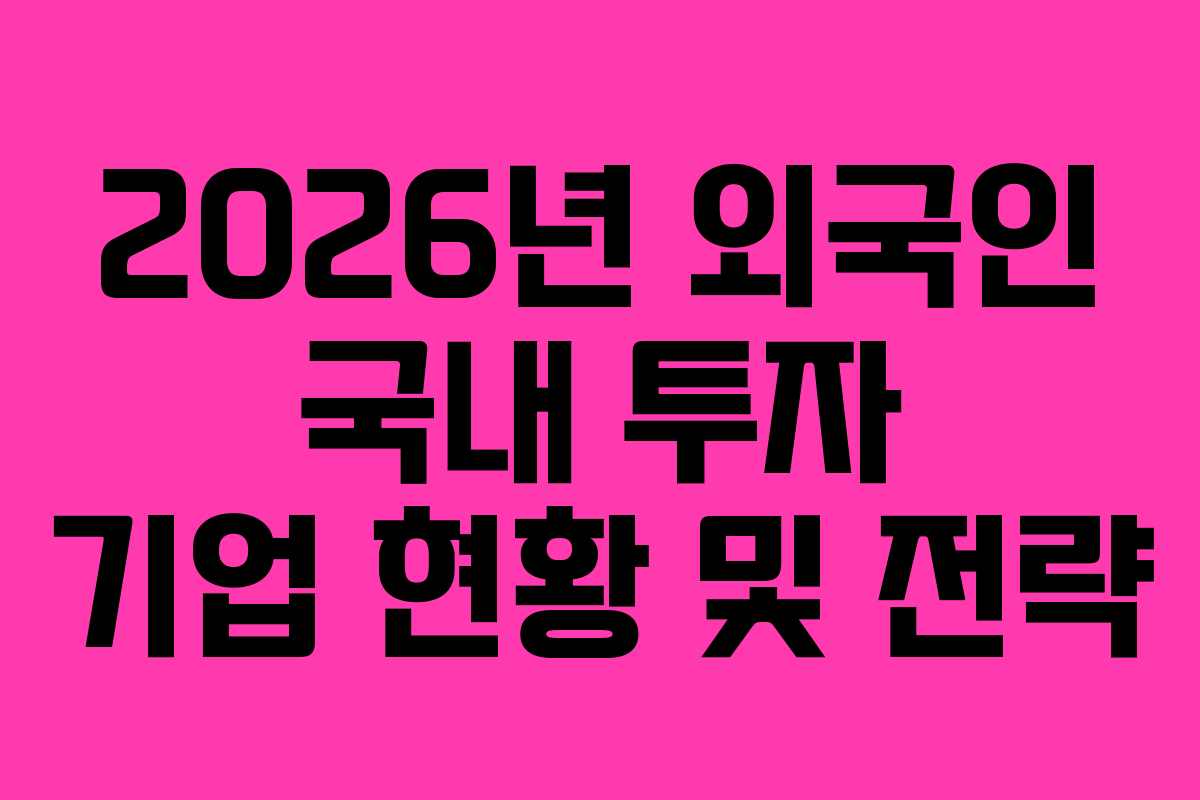2026년 외국인 국내 투자 기업 현황 및 전략