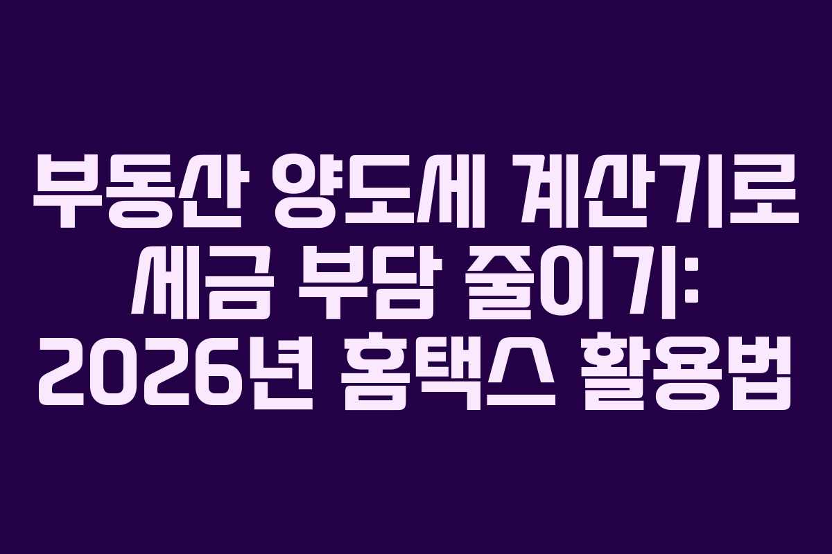 부동산 양도세 계산기로 세금 부담 줄이기: 2026년 홈택스 활용법