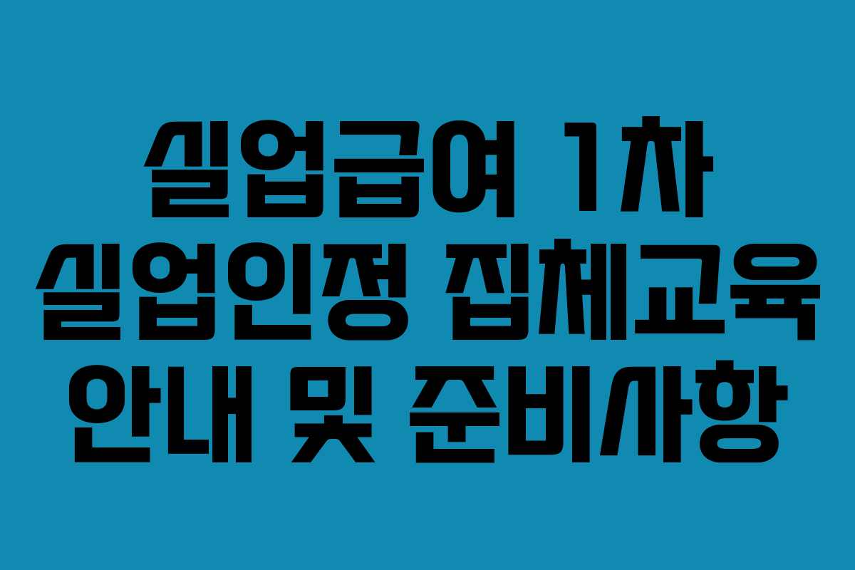 실업급여 1차 실업인정 집체교육 안내 및 준비사항