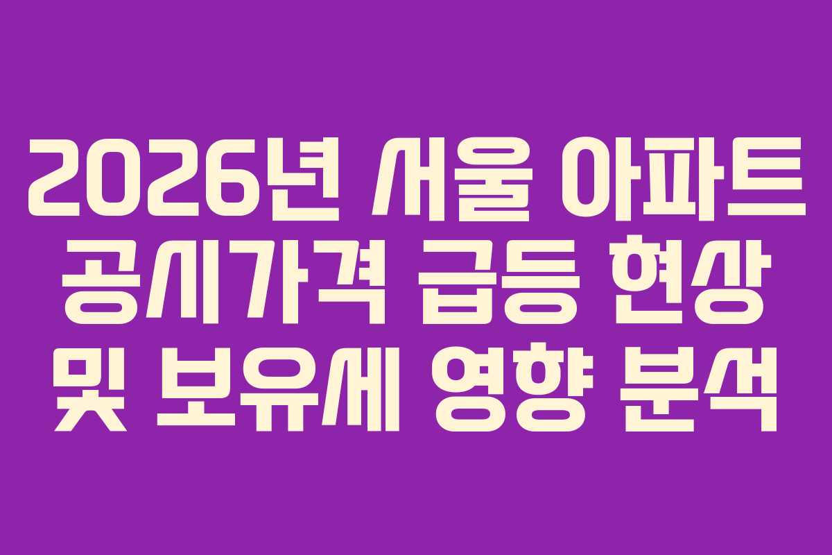 2026년 서울 아파트 공시가격 급등 현상 및 보유세 영향 분석