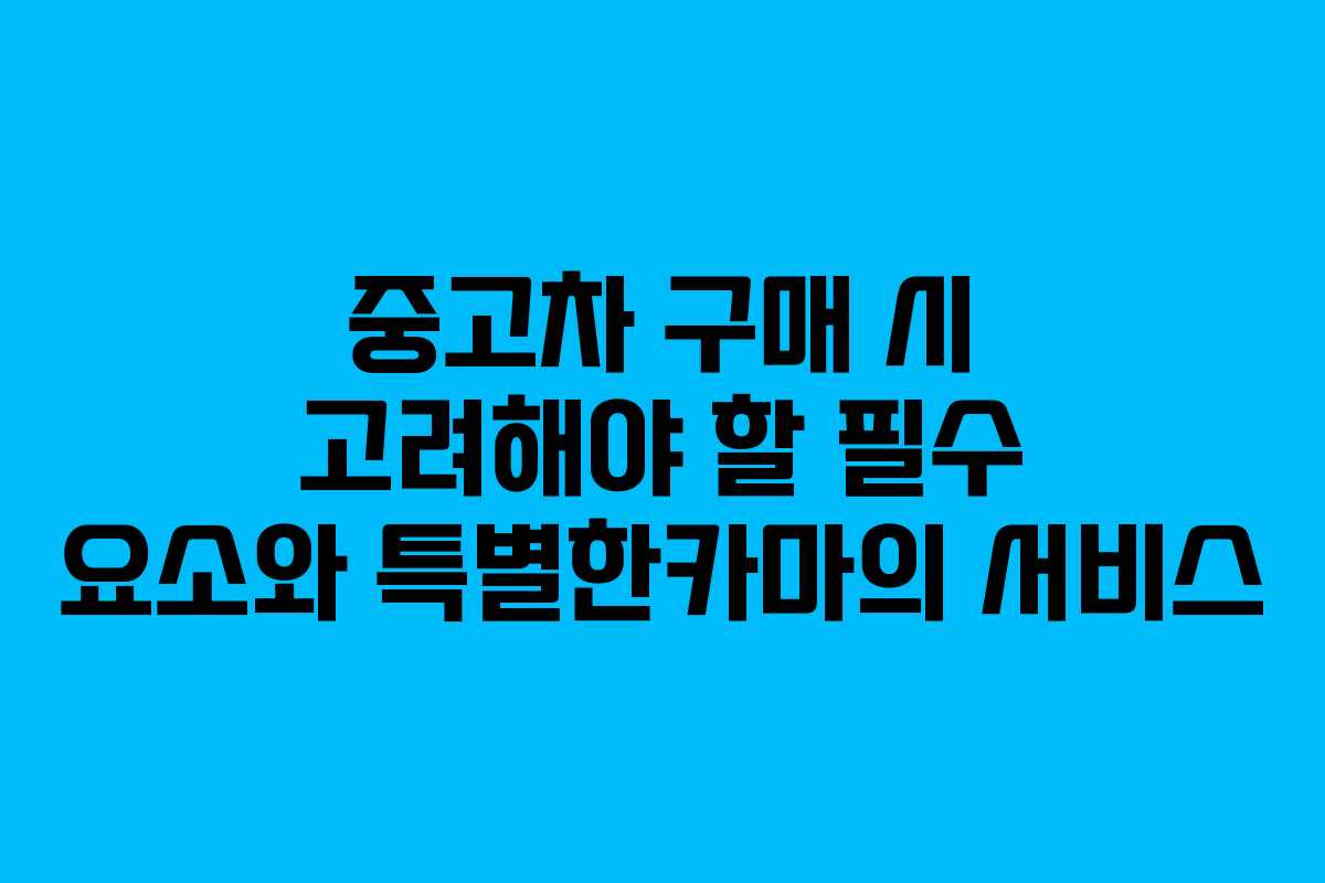 중고차 구매 시 고려해야 할 필수 요소와 특별한카마의 서비스
