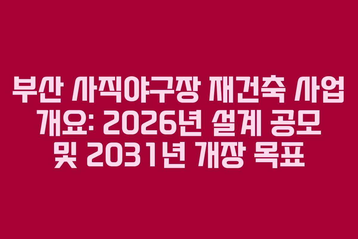부산 사직야구장 재건축 사업 개요: 2026년 설계 공모 및 2031년 개장 목표