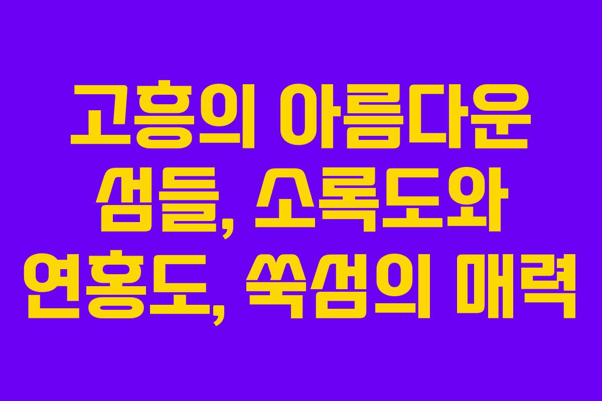 고흥의 아름다운 섬들, 소록도와 연홍도, 쑥섬의 매력