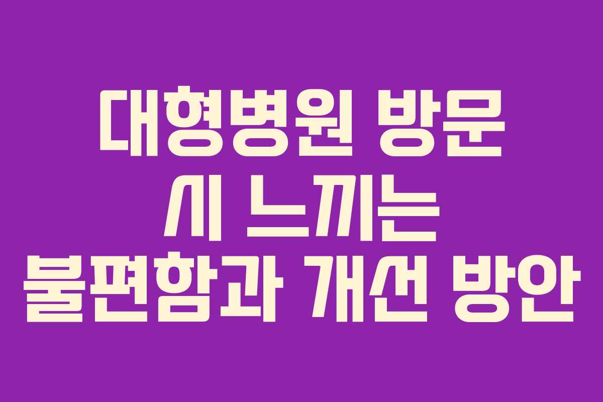 대형병원 방문 시 느끼는 불편함과 개선 방안