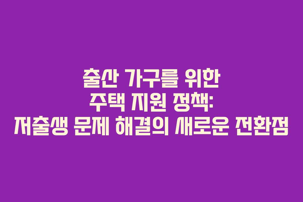 출산 가구를 위한 주택 지원 정책: 저출생 문제 해결의 새로운 전환점