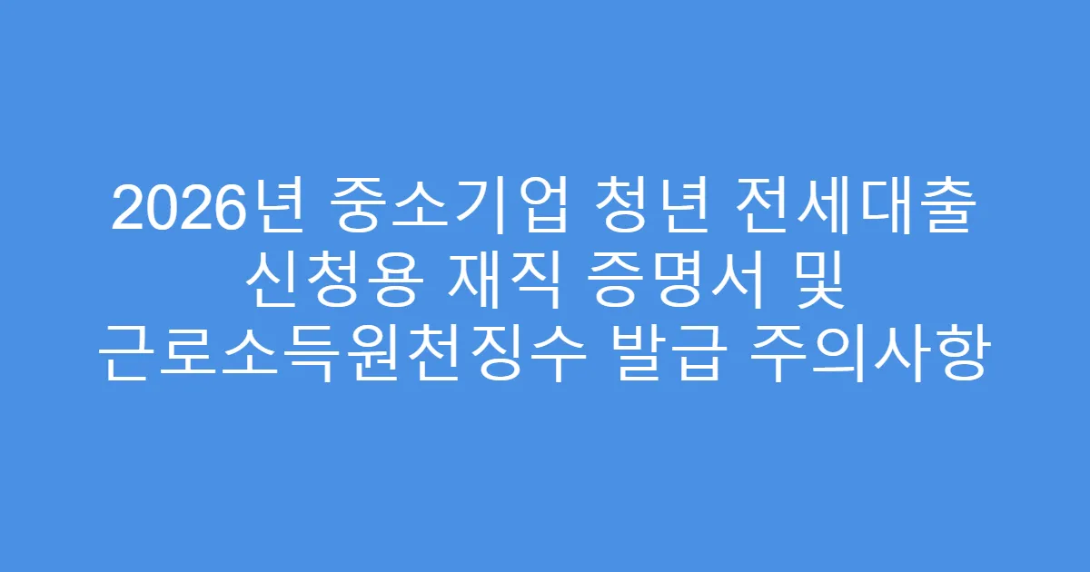 2026년 중소기업 청년 전세대출 신청용 재직 증명서 및 근로소득원천징수 발급 주의사항
