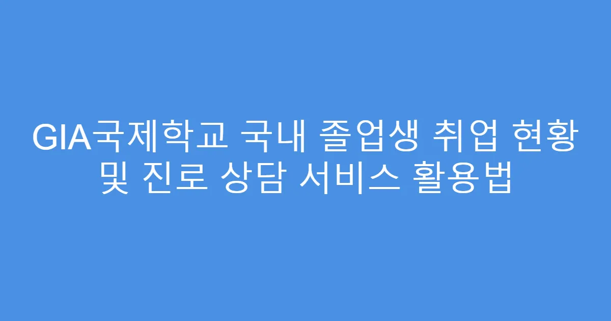GIA국제학교 국내 졸업생 취업 현황 및 진로 상담 서비스 활용법