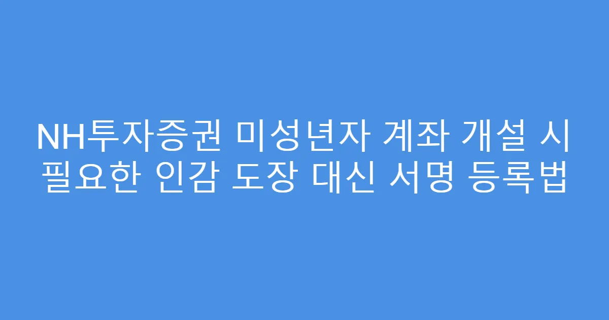 NH투자증권 미성년자 계좌 개설 시 필요한 인감 도장 대신 서명 등록법