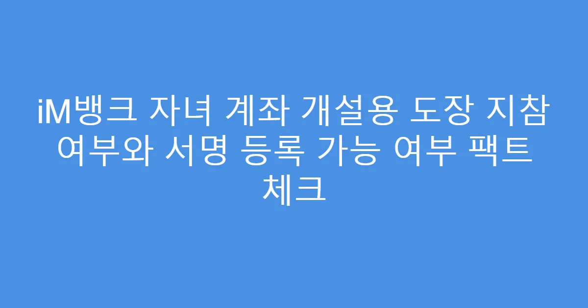 iM뱅크 자녀 계좌 개설용 도장 지참 여부와 서명 등록 가능 여부 팩트 체크