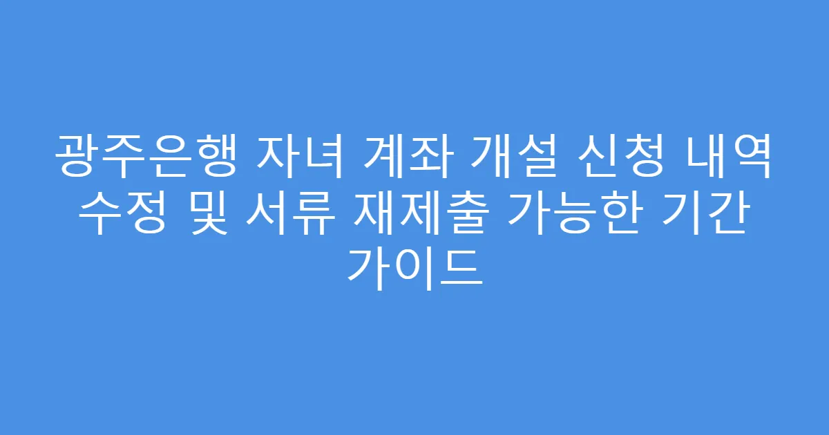 광주은행 자녀 계좌 개설 신청 내역 수정 및 서류 재제출 가능한 기간 가이드