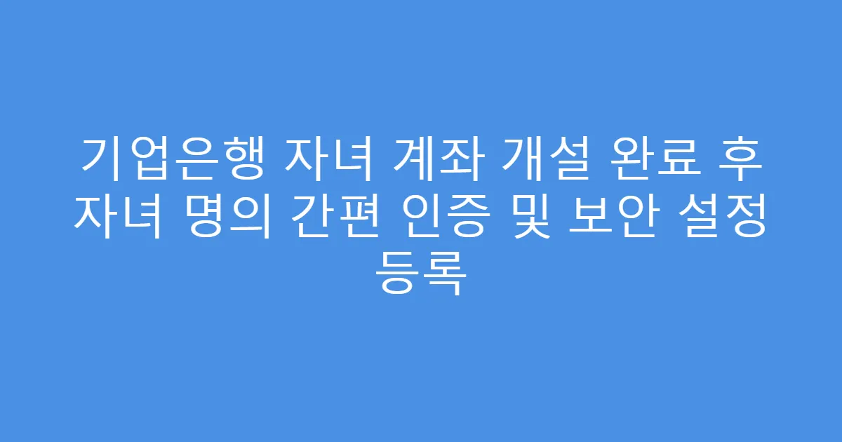 기업은행 자녀 계좌 개설 완료 후 자녀 명의 간편 인증 및 보안 설정 등록
