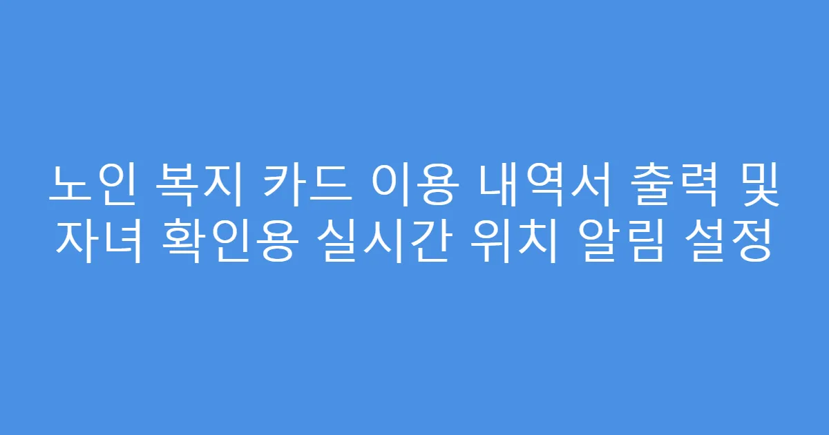 노인 복지 카드 이용 내역서 출력 및 자녀 확인용 실시간 위치 알림 설정