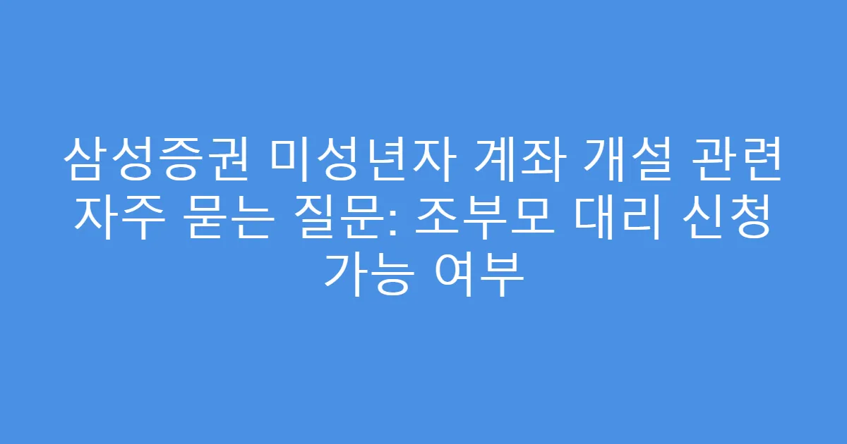 삼성증권 미성년자 계좌 개설 관련 자주 묻는 질문: 조부모 대리 신청 가능 여부