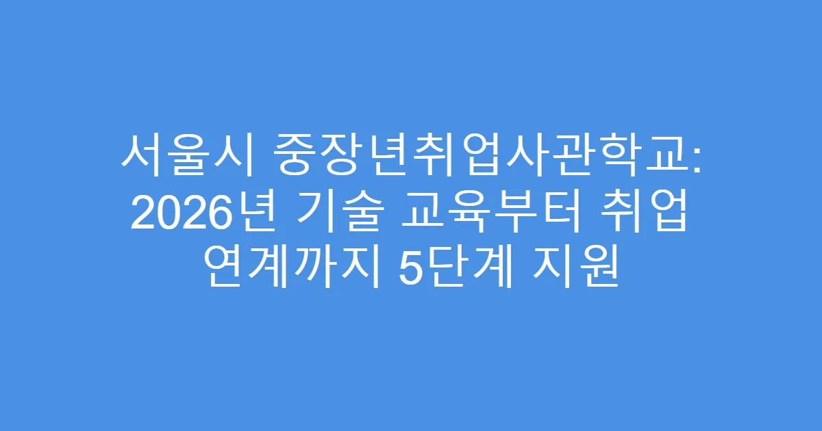 서울시 중장년취업사관학교: 2026년 기술 교육부터 취업 연계까지 5단계 지원