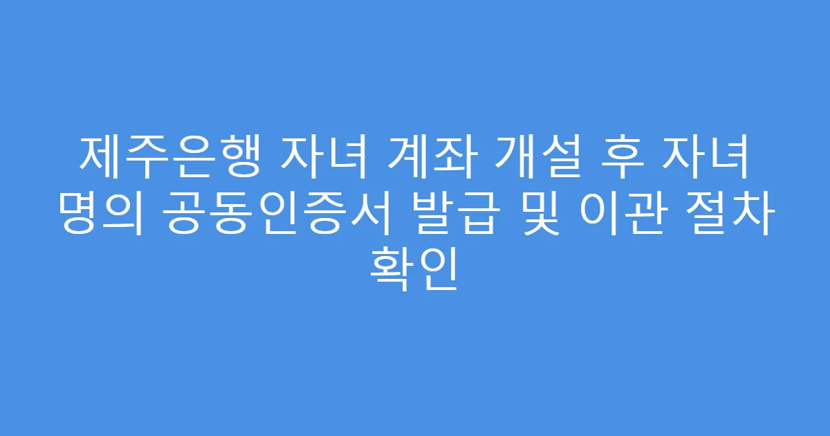 제주은행 자녀 계좌 개설 후 자녀 명의 공동인증서 발급 및 이관 절차 확인