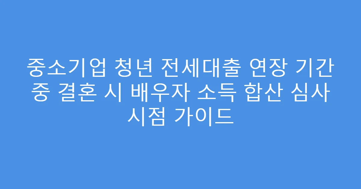 중소기업 청년 전세대출 연장 기간 중 결혼 시 배우자 소득 합산 심사 시점 가이드