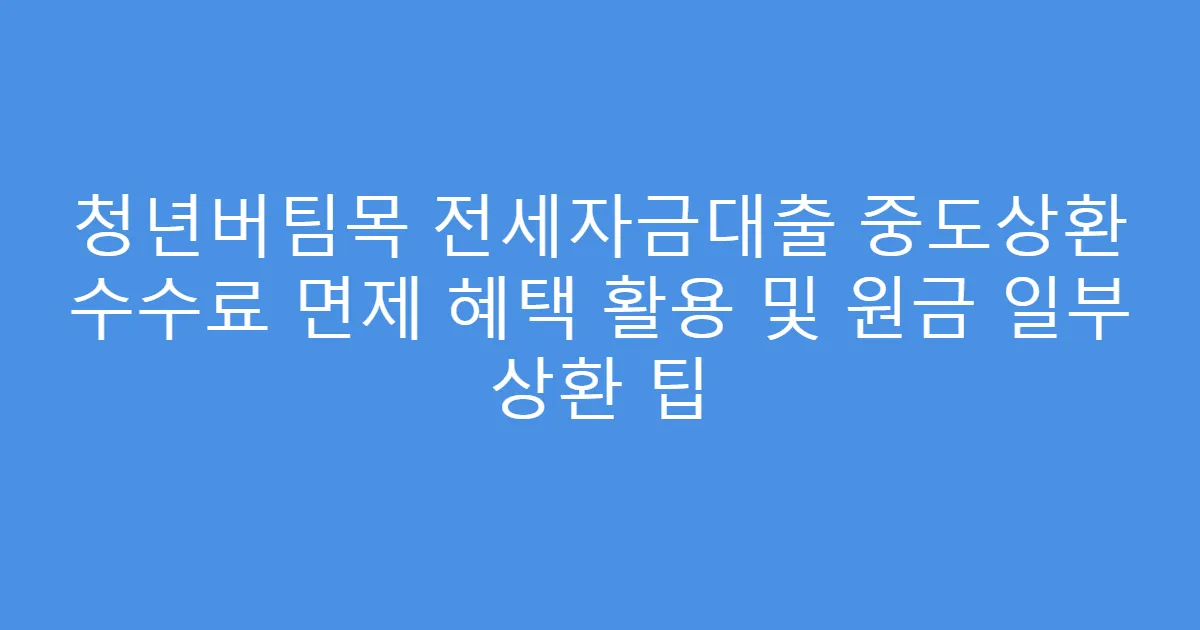청년버팀목 전세자금대출 중도상환 수수료 면제 혜택 활용 및 원금 일부 상환 팁