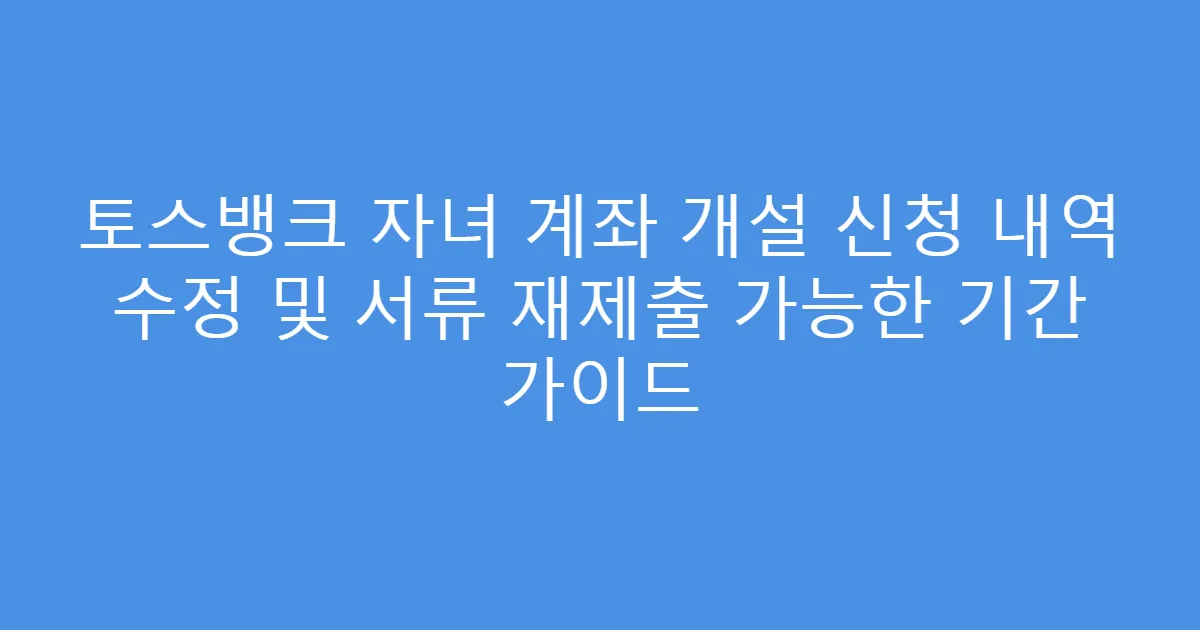 토스뱅크 자녀 계좌 개설 신청 내역 수정 및 서류 재제출 가능한 기간 가이드