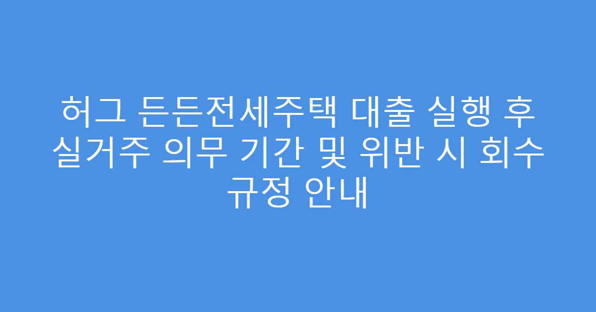 허그 든든전세주택 대출 실행 후 실거주 의무 기간 및 위반 시 회수 규정 안내