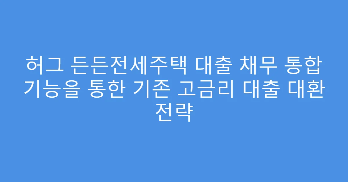 허그 든든전세주택 대출 채무 통합 기능을 통한 기존 고금리 대출 대환 전략