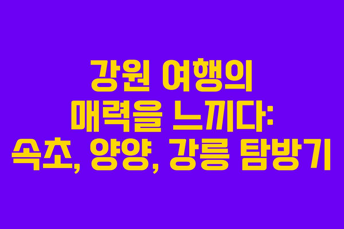 강원 여행의 매력을 느끼다: 속초, 양양, 강릉 탐방기