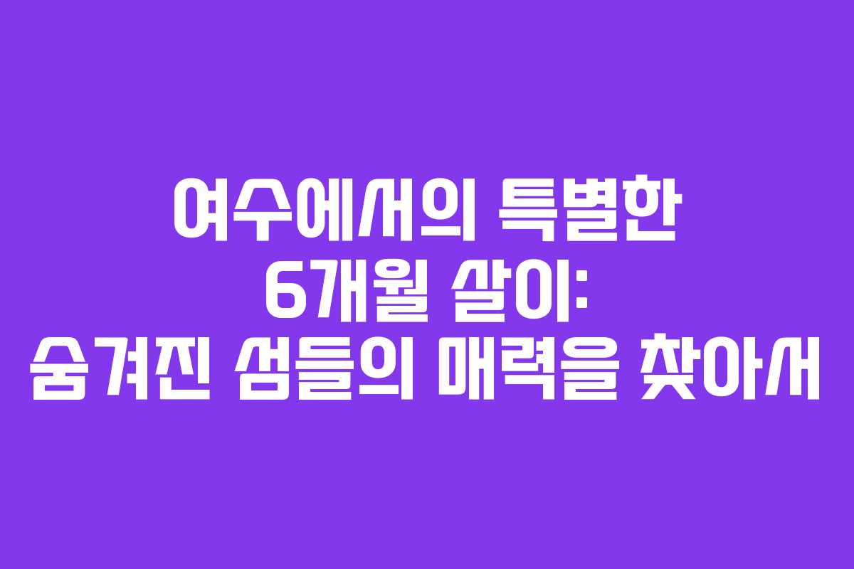여수에서의 특별한 6개월 살이: 숨겨진 섬들의 매력을 찾아서