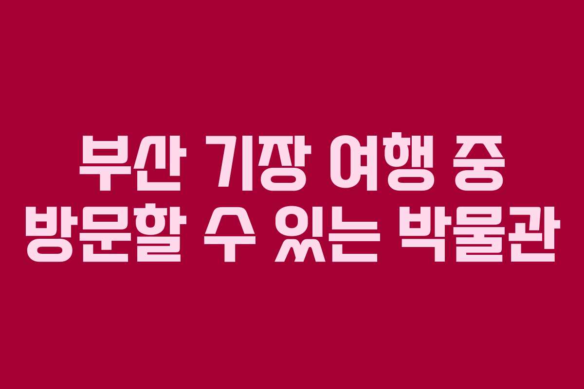 부산 기장 여행 중 방문할 수 있는 박물관