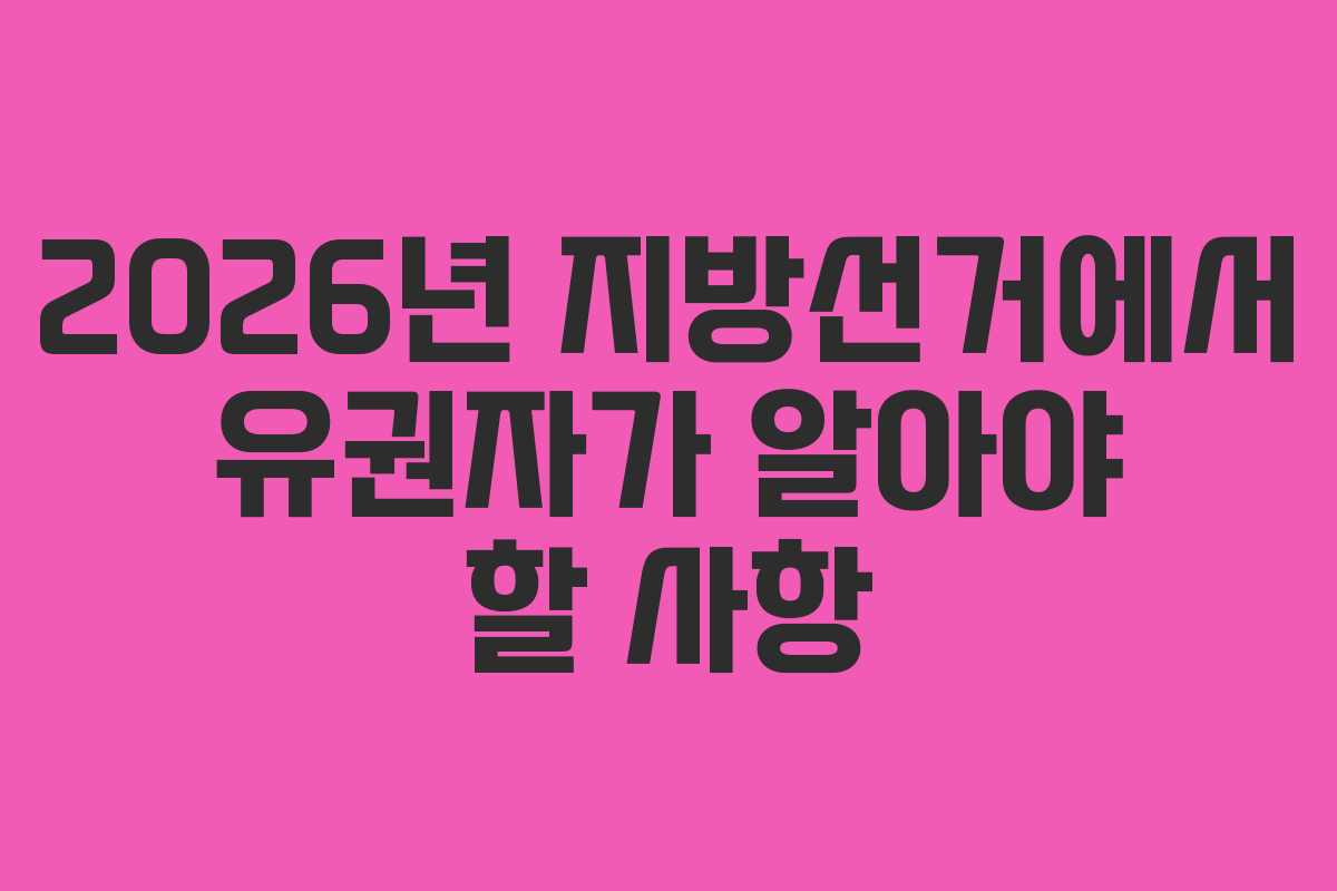 2026년 지방선거에서 유권자가 알아야 할 사항
