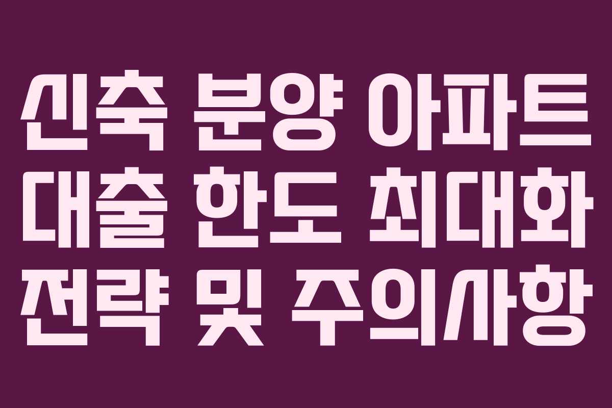 신축 분양 아파트 대출 한도 최대화 전략 및 주의사항