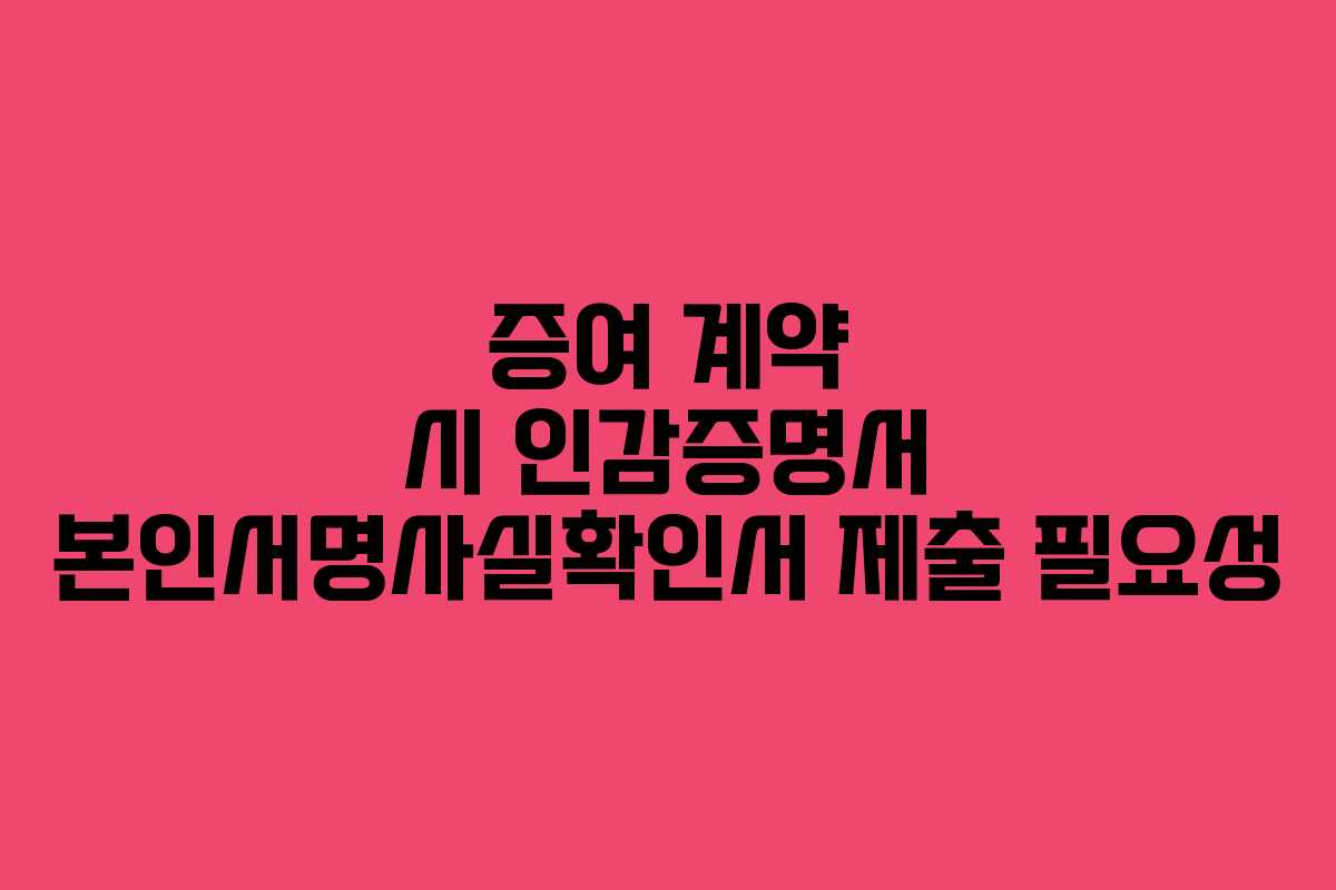 증여 계약 시 인감증명서 본인서명사실확인서 제출 필요성