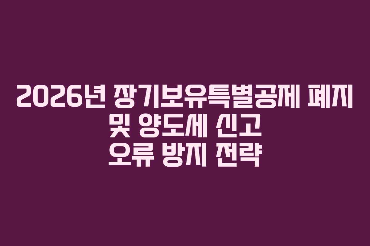 2026년 장기보유특별공제 폐지 및 양도세 신고 오류 방지 전략