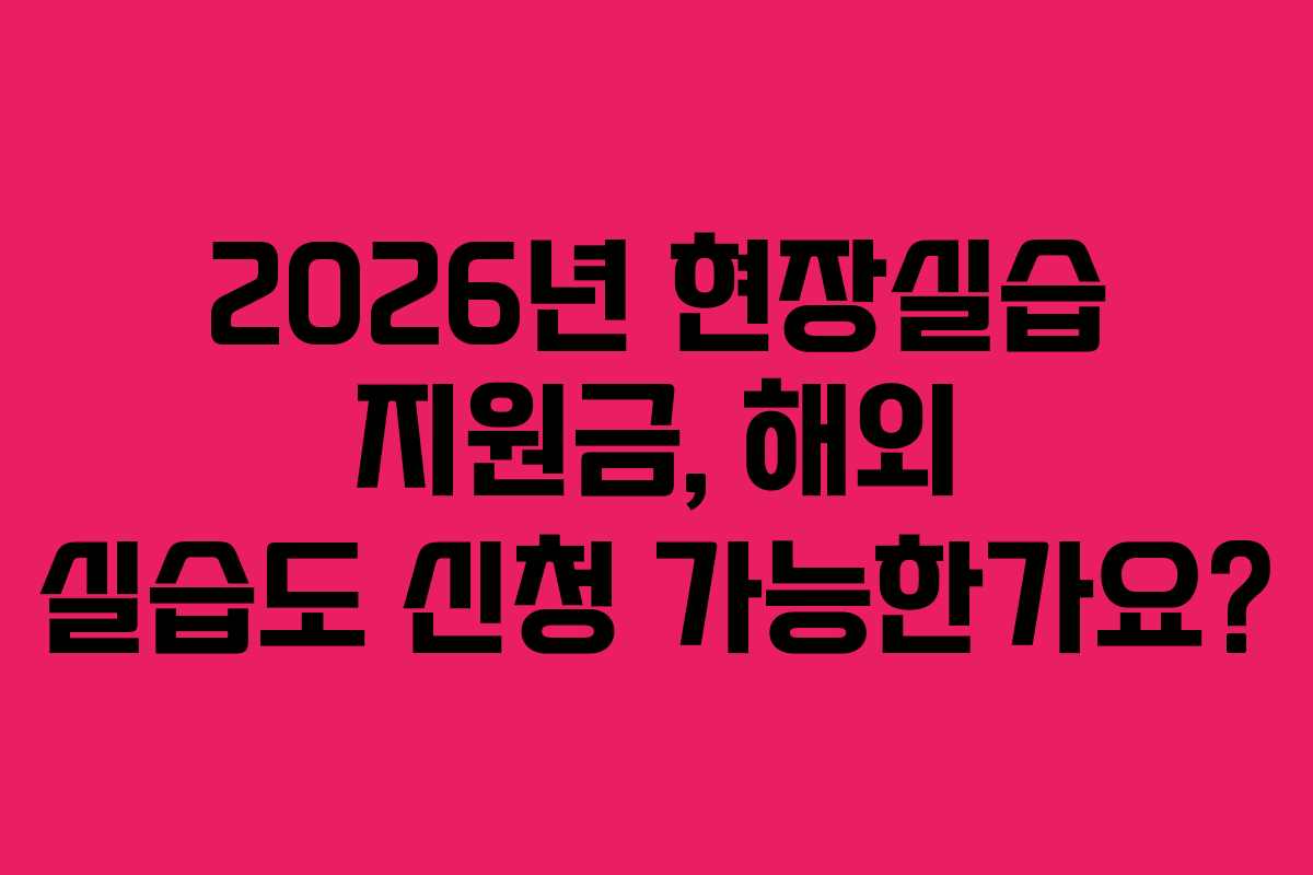 2026년 현장실습 지원금, 해외 실습도 신청 가능한가요?