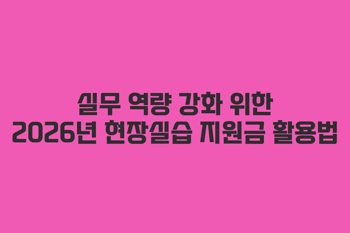 실무 역량 강화 위한 2026년 현장실습 지원금 활용법