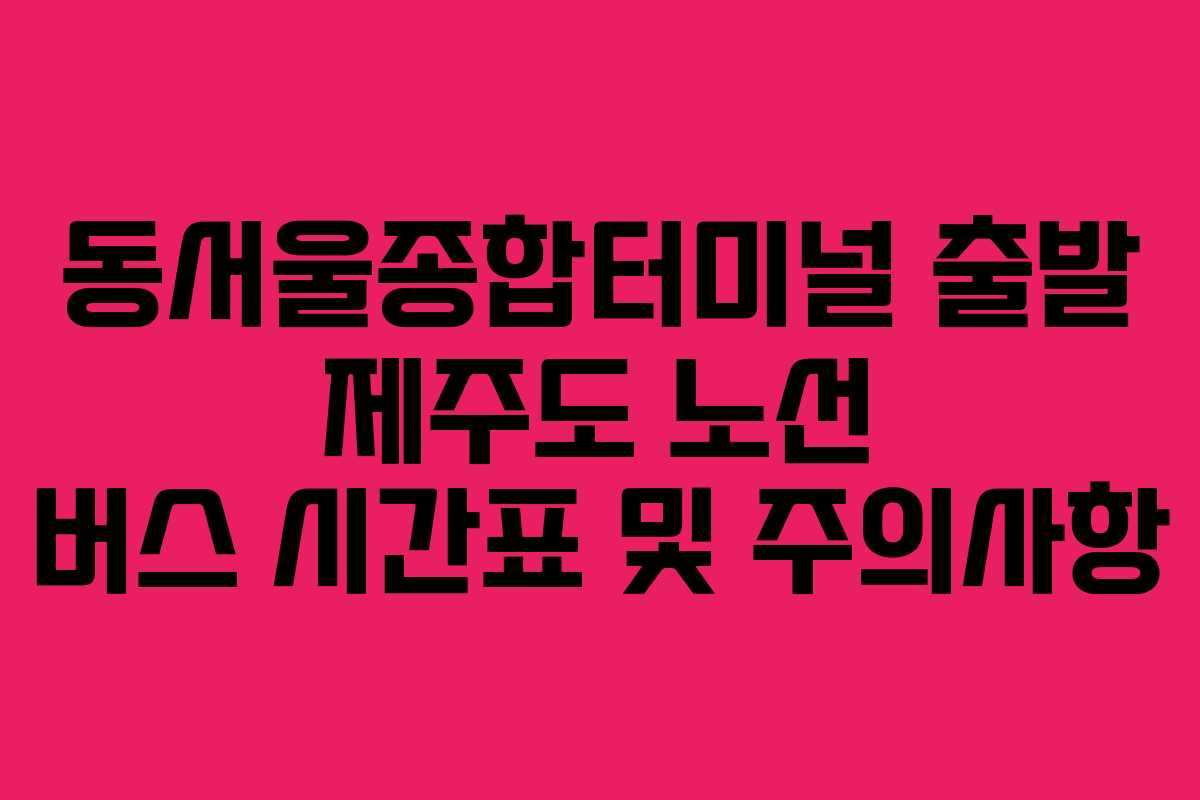 동서울종합터미널-출발-제주도-노선-버스-시간표-및-주의사항